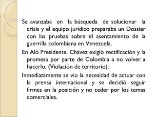 Se avanzaba en la búsqueda de solucionar la
  crisis y el equipo jurídico preparaba un Dossier
  con las pruebas sobre el asentamiento de la
  guerrilla colombiana en Venezuela.
En Aló Presidente, Chávez exigió rectificación y la
  promesa por parte de Colombia a no volver a
  hacerlo. (Violación de territorio).
Inmediatamente se vio la necesidad de actuar con
  la prensa internacional y se decidió seguir
  firmes en la posición y no ceder por los temas
  comerciales.
 