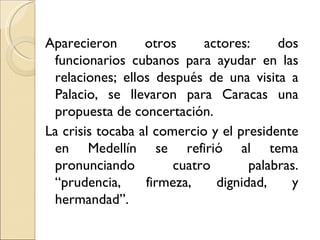 Aparecieron       otros     actores:     dos
 funcionarios cubanos para ayudar en las
 relaciones; ellos después de una visita a
 Palacio, se llevaron para Caracas una
 propuesta de concertación.
La crisis tocaba al comercio y el presidente
 en Medellín se refirió al tema
 pronunciando          cuatro       palabras.
 “prudencia,      firmeza,    dignidad,    y
 hermandad”.
 