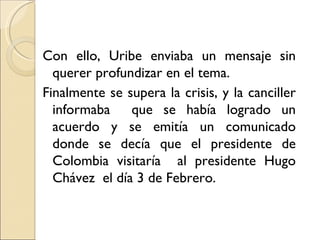 Con ello, Uribe enviaba un mensaje sin
  querer profundizar en el tema.
Finalmente se supera la crisis, y la canciller
  informaba    que se había logrado un
  acuerdo y se emitía un comunicado
  donde se decía que el presidente de
  Colombia visitaría al presidente Hugo
  Chávez el día 3 de Febrero.
 