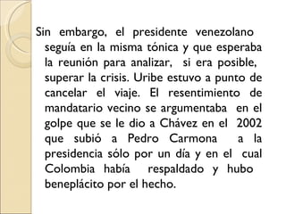 Sin embargo, el presidente venezolano
  seguía en la misma tónica y que esperaba
  la reunión para analizar, si era posible,
  superar la crisis. Uribe estuvo a punto de
  cancelar el viaje. El resentimiento de
  mandatario vecino se argumentaba en el
  golpe que se le dio a Chávez en el 2002
  que subió a Pedro Carmona             a la
  presidencia sólo por un día y en el cual
  Colombia había respaldado y hubo
  beneplácito por el hecho.
 