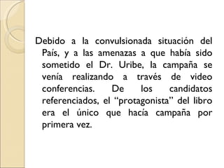 Debido a la convulsionada situación del
 País, y a las amenazas a que había sido
 sometido el Dr. Uribe, la campaña se
 venía realizando a través de video
 conferencias.    De     los    candidatos
 referenciados, el “protagonista” del libro
 era el único que hacía campaña por
 primera vez.
 