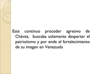 Este continuo proceder agresivo de
  Chávez, buscaba solamente despertar el
  patriotismo y por ende el fortalecimiento
  de su imagen en Venezuela
 