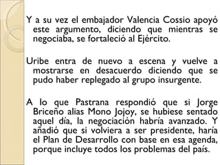Y a su vez el embajador Valencia Cossio apoyó
 este argumento, diciendo que mientras se
 negociaba, se fortaleció al Ejército.

Uribe entra de nuevo a escena y vuelve a
 mostrarse en desacuerdo diciendo que se
 pudo haber replegado al grupo insurgente.

A lo que Pastrana respondió que si Jorge
 Briceño alias Mono Jojoy, se hubiese sentado
 aquel día, la negociación habría avanzado. Y
 añadió que si volviera a ser presidente, haría
 el Plan de Desarrollo con base en esa agenda,
 porque incluye todos los problemas del país.
 