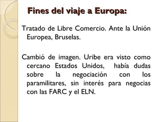 Fines del viaje a Europa:
Tratado de Libre Comercio. Ante la Unión
 Europea, Bruselas.

Cambió de imagen. Uribe era visto como
 cercano Estados Unidos, había dudas
 sobre     la    negociación   con    los
 paramilitares, sin interés para negocias
 con las FARC y el ELN.
 