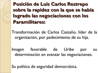 Posición de Luis Carlos Restrepo
sobre la rapidez con la que se había
logrado las negociaciones con los
Paramilitares:

Transformación de Carlos Castaño, líder de la
 organización, por padecimiento de su hija.

Imagen favorable de Uribe por su
  determinación en avanzar las negociaciones.

Su política de seguridad democrática.
 