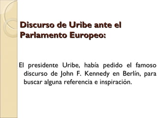 Discurso de Uribe ante el
Parlamento Europeo:


El presidente Uribe, había pedido el famoso
  discurso de John F. Kennedy en Berlín, para
  buscar alguna referencia e inspiración.
 