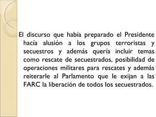 El discurso que había preparado el Presidente
  hacía alusión a los grupos terroristas y
  secuestros y además quería incluir temas
  como rescate de secuestrados, posibilidad de
  operaciones militares para rescates y además
  reiterarle al Parlamento que le exijan a las
  FARC la liberación de todos los secuestrados.
 