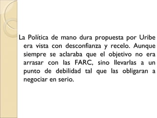 La Política de mano dura propuesta por Uribe
 era vista con desconfianza y recelo. Aunque
 siempre se aclaraba que el objetivo no era
 arrasar con las FARC, sino llevarlas a un
 punto de debilidad tal que las obligaran a
 negociar en serio.
 