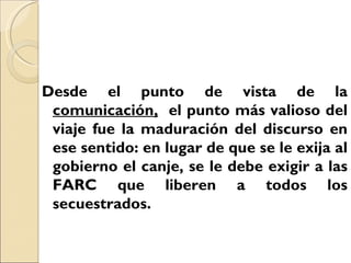 Desde el punto de vista de la
 comunicación, el punto más valioso del
 viaje fue la maduración del discurso en
 ese sentido: en lugar de que se le exija al
 gobierno el canje, se le debe exigir a las
 FARC que liberen a todos los
 secuestrados.
 