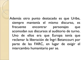 Además otro punto destacado es que Uribe,
 siempre mantenía el mismo discurso, es
 frecuente      encontrar    personajes     que
 acomodan sus discursos al auditorio de turno.
 Uno de ellos era que Europa tenía que
 reclamar la liberación de Íngri Betancourt por
 parte de las FARC, en lugar de exigir el
 intercambio humanitario per se.
 
