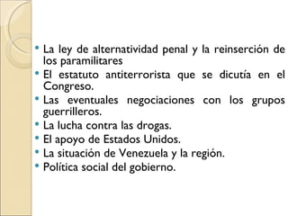  La ley de alternatividad penal y la reinserción de
  los paramilitares
 El estatuto antiterrorista que se dicutía en el
  Congreso.
 Las eventuales negociaciones con los grupos
  guerrilleros.
 La lucha contra las drogas.
 El apoyo de Estados Unidos.
 La situación de Venezuela y la región.
 Política social del gobierno.
 