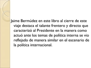 Jaime Bermúdez en este libro al cierre de este
  viaje destaca el talante frentero y directo que
  caracterizó al Presidente en la manera como
  actuó ante los temas de política interna se vio
  reflejado de manera similar en el escenario de
  la política internacional.
 