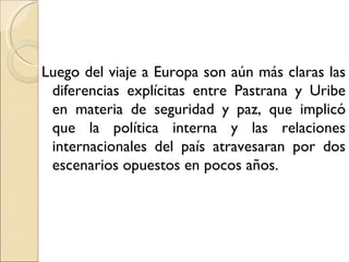 Luego del viaje a Europa son aún más claras las
 diferencias explícitas entre Pastrana y Uribe
 en materia de seguridad y paz, que implicó
 que la política interna y las relaciones
 internacionales del país atravesaran por dos
 escenarios opuestos en pocos años.
 