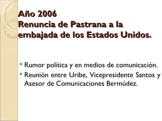Año 2006
Renuncia de Pastrana a la
embajada de los Estados Unidos.


 Rumor política y en medios de comunicación.
 Reunión entre Uribe, Vicepresidente Santos y
  Asesor de Comunicaciones Bermúdez.
 