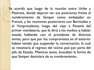 Se acordó que luego de la reunión entre Uribe y
  Pastrana, donde dejaron ver sus posiciones frente al
  nombramiento de Samper como embajador en
  Francia, y las reuniones posteriores con Bermúdez y
  el Vicepresidente, luego del viaje a Panamá del
  primer mandatario, que le diría a los medios q habían
  estado hablando con el presidente de diversos
  temas, pero que por los compromisos en el exterior
  habían tenido que suspender la conversación, la cual
  se retomaría al regreso del vecino país por parte del
  jefe de Estado. Mientras tanto, buscaban la forma de
  que Samper desistiera de su nombramiento.
 