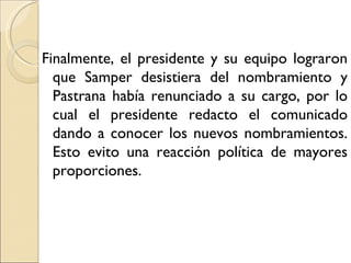Finalmente, el presidente y su equipo lograron
  que Samper desistiera del nombramiento y
  Pastrana había renunciado a su cargo, por lo
  cual el presidente redacto el comunicado
  dando a conocer los nuevos nombramientos.
  Esto evito una reacción política de mayores
  proporciones.
 