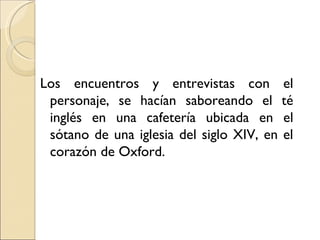 Los encuentros y entrevistas con el
 personaje, se hacían saboreando el té
 inglés en una cafetería ubicada en el
 sótano de una iglesia del siglo XIV, en el
 corazón de Oxford.
 