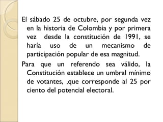 El sábado 25 de octubre, por segunda vez
  en la historia de Colombia y por primera
  vez desde la constitución de 1991, se
  haría uso de un mecanismo de
  participación popular de esa magnitud.
Para que un referendo sea válido, la
  Constitución establece un umbral mínimo
  de votantes, ,que corresponde al 25 por
  ciento del potencial electoral.
 