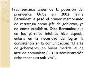 Tres semanas antes de la posesión del
 presidente Uribe en 2002 Jaime
 Bermúdez le pasó el primer memorando
 de estrategia como jefe de gobierno, ya
 no como candidato. Dice Bermúdez que
 en los párrafos iniciales hizo especial
 énfasis en la necesidad de lograr la
 consistencia en la comunicación: “El arte
 de gobernares, en buena medida, el de
 arte de comunicar (…) La administración
 debe tener una sola voz”.
 