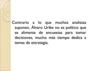 Contrario a lo que muchos analistas
 suponen, Álvaro Uribe no es político que
 se alimente de encuestas para tomar
 decisiones, mucho más tiempo dedica a
 temas de estrategia.
 