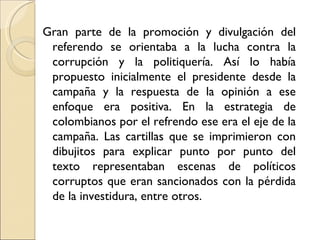 Gran parte de la promoción y divulgación del
 referendo se orientaba a la lucha contra la
 corrupción y la politiquería. Así lo había
 propuesto inicialmente el presidente desde la
 campaña y la respuesta de la opinión a ese
 enfoque era positiva. En la estrategia de
 colombianos por el refrendo ese era el eje de la
 campaña. Las cartillas que se imprimieron con
 dibujitos para explicar punto por punto del
 texto representaban escenas de políticos
 corruptos que eran sancionados con la pérdida
 de la investidura, entre otros.
 
