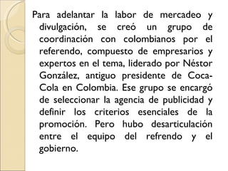 Para adelantar la labor de mercadeo y
 divulgación, se creó un grupo de
 coordinación con colombianos por el
 referendo, compuesto de empresarios y
 expertos en el tema, liderado por Néstor
 González, antiguo presidente de Coca-
 Cola en Colombia. Ese grupo se encargó
 de seleccionar la agencia de publicidad y
 definir los criterios esenciales de la
 promoción. Pero hubo desarticulación
 entre el equipo del refrendo y el
 gobierno.
 