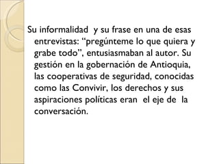 Su informalidad y su frase en una de esas
 entrevistas: “pregúnteme lo que quiera y
 grabe todo”, entusiasmaban al autor. Su
 gestión en la gobernación de Antioquia,
 las cooperativas de seguridad, conocidas
 como las Convivir, los derechos y sus
 aspiraciones políticas eran el eje de la
 conversación.
 