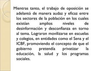 Mientras tanto, el trabajo de oposición se
 adelantó de manera audaz y eficaz entre
 los sectores de la población en los cuales
 existían      amplios      niveles     de
 desinformación y desconfianza en torno
 al tema. Lograron movilizarse en escuelas
 y colegios, en entidades como el Sena y el
 ICBF, promoviendo el concepto de que el
 gobierno      pretendía    privatizar   la
 educación, la salud y los programas
 sociales.
 