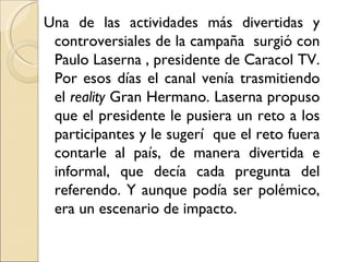 Una de las actividades más divertidas y
 controversiales de la campaña surgió con
 Paulo Laserna , presidente de Caracol TV.
 Por esos días el canal venía trasmitiendo
 el reality Gran Hermano. Laserna propuso
 que el presidente le pusiera un reto a los
 participantes y le sugerí que el reto fuera
 contarle al país, de manera divertida e
 informal, que decía cada pregunta del
 referendo. Y aunque podía ser polémico,
 era un escenario de impacto.
 