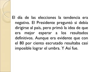 El día de las elecciones la tendencia era
  negativa. El Presidente preguntó si debía
  dirigirse al país, pero primó la idea de que
  era mejor esperar a los resultados
  definitivos. Aunque era evidente que con
  el 80 por ciento escrutado resultaba casi
  imposible lograr el umbra. Y Así fue.
 