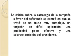 La crítica sobre la estrategia de la campaña
 a favor del referendo se centró en que se
 trató de un texto muy complejo, un
 tarjetón de difícil aplicación, una
 publicidad     poco     efectiva    y   una
 sobreexposición del presidente.
 