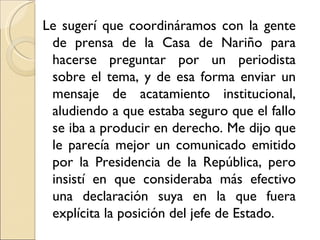 Le sugerí que coordináramos con la gente
 de prensa de la Casa de Nariño para
 hacerse preguntar por un periodista
 sobre el tema, y de esa forma enviar un
 mensaje de acatamiento institucional,
 aludiendo a que estaba seguro que el fallo
 se iba a producir en derecho. Me dijo que
 le parecía mejor un comunicado emitido
 por la Presidencia de la República, pero
 insistí en que consideraba más efectivo
 una declaración suya en la que fuera
 explícita la posición del jefe de Estado.
 