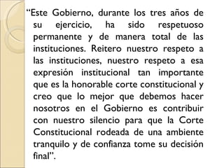 “Este Gobierno, durante los tres años de
  su ejercicio, ha sido respetuoso
  permanente y de manera total de las
  instituciones. Reitero nuestro respeto a
  las instituciones, nuestro respeto a esa
  expresión institucional tan importante
  que es la honorable corte constitucional y
  creo que lo mejor que debemos hacer
  nosotros en el Gobierno es contribuir
  con nuestro silencio para que la Corte
  Constitucional rodeada de una ambiente
  tranquilo y de confianza tome su decisión
  final”.
 