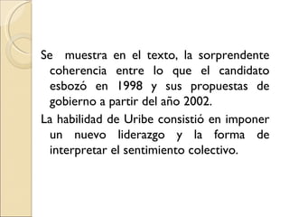 Se muestra en el texto, la sorprendente
 coherencia entre lo que el candidato
 esbozó en 1998 y sus propuestas de
 gobierno a partir del año 2002.
La habilidad de Uribe consistió en imponer
 un nuevo liderazgo y la forma de
 interpretar el sentimiento colectivo.
 