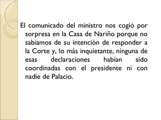 El comunicado del ministro nos cogió por
  sorpresa en la Casa de Nariño porque no
  sabíamos de su intención de responder a
  la Corte y, lo más inquietante, ninguna de
  esas     declaraciones     habían     sido
  coordinadas con el presidente ni con
  nadie de Palacio.
 