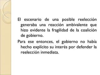 El escenario de una posible reelección
  generaba una reacción ambivalente que
  hizo evidente la fragilidad de la coalición
  de gobierno.
Para ese entonces, el gobierno no había
  hecho explícito su interés por defender la
  reelección inmediata.
 