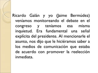 Ricardo Galán y yo (Jaime Bermúdez)
 veníamos monitoreando el debate en el
 congreso y teníamos esa misma
 inquietud. Era fundamental una señal
 explícita del presidente. Al mencionarle el
 asunto, nos dijo que le hiciéramos saber a
 los medios de comunicación que estaba
 de acuerdo con promover la reelección
 inmediata.
 