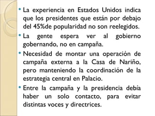  La experiencia en Estados Unidos indica
  que los presidentes que están por debajo
  del 45%de popularidad no son reelegidos.
 La gente espera ver al gobierno
  gobernando, no en campaña.
 Necesidad de montar una operación de
  campaña externa a la Casa de Nariño,
  pero manteniendo la coordinación de la
  estrategia central en Palacio.
 Entre la campaña y la presidencia debía
  haber un solo contacto, para evitar
  distintas voces y directrices.
 