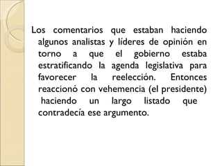 Los comentarios que estaban haciendo
 algunos analistas y líderes de opinión en
 torno a que el gobierno estaba
 estratificando la agenda legislativa para
 favorecer la reelección. Entonces
 reaccionó con vehemencia (el presidente)
  haciendo un largo listado que
 contradecía ese argumento.
 