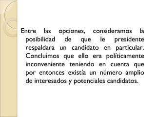 Entre las opciones, consideramos la
 posibilidad de que le presidente
 respaldara un candidato en particular.
 Concluimos que ello era políticamente
 inconveniente teniendo en cuenta que
 por entonces existía un número amplio
 de interesados y potenciales candidatos.
 