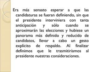 Era más sensato esperar a que las
 candidaturas se fueran definiendo, sin que
 el presidente interviniera con tanta
 anticipación   y    sólo     cuando     se
 aproximarán las elecciones y hubiese un
 panorama más definido y reducido de
 candidatos, llevar a cabo un gesto
 explícito de respaldo. Al finalizar
 definimos que le trasmitiríamos al
 presidente nuestras consideraciones.
 