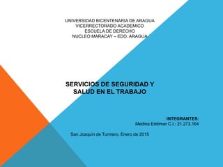 UNIVERSIDAD BICENTENARIA DE ARAGUA
VICERRECTORADO ACADEMICO
ESCUELA DE DERECHO
NUCLEO MARACAY – EDO. ARAGUA
SERVICIOS DE SEGURIDAD Y
SALUD EN EL TRABAJO
INTEGRANTES:
Medina Eddimar C.I.: 21.273.164
San Joaquín de Turmero, Enero de 2015
 