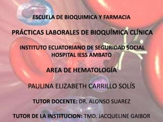 ESCUELA DE BIOQUIMICA Y FARMACIA PRÁCTICAS LABORALES DE BIOQUÍMICA CLÍNICAINSTITUTO ECUATORIANO DE SEGURIDAD SOCIAL HOSPITAL IESS AMBATO AREA DE HEMATOLOGÍA PAULINA ELIZABETH CARRILLO SOLÍS TUTOR DOCENTE: DR. ALONSO SUAREZ TUTOR DE LA INSTITUCION: TMD. JACQUELINE GAIBOR 