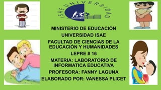 MINISTERIO DE EDUCACIÓN
UNIVERSIDAD ISAE
FACULTAD DE CIENCIAS DE LA
EDUCACIÓN Y HUMANIDADES
LEPRE # 16
MATERIA: LABORATORIO DE
INFORMATICA EDUCATIVA
PROFESORA: FANNY LAGUNA
ELABORADO POR: VANESSA PLICET
 
