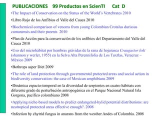 PUBLICACIONES 99 Productos en ScienTI                          Cat D
•The Impact of Conservation on the Status of the World’s Vertebrates 2010
•Libro Rojo de los Anfibios el Valle del Cauca 2010
•Biochemical comparison of venoms from young Colombian Crotalus durissus
cumanensis and their parents 2010
•Plan de Acción para la conservación de los anfibios del Departamento del Valle del
Cauca 2010
•Uso del microhábitat por hembras grávidas de la rana de hojarasca Craugastor loki
(shannon y werler, 1955) en la Selva Alta Perennifolia de Los Tuxtlas, Veracruz –
México 2009
•Bothrops asper Diet 2009
•The role of land protection through governmental protected areas and social action in
biodiversity conservation: the case of Mexican amphibians 2009
•Dinámica espacio-temporal en la diversidad de serpientes en cuatro hábitats con
diferente grado de perturbación antropogénica en el Parque Nacional Natural Isla
Gorgona, pacífico colombiano 2008
•Applying niche-based models to predict endangered-hylid potential distributions: are
neotropical protected areas effective enough?. 2008
•Infection by chytrid fungus in anurans from the westher Andes of Colombia. 2008
 