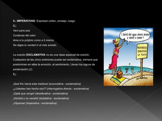 5.- IMPERATIVAS: Expresan orden, consejo, ruego.
Ej.:
Vení para acá.
Cuídense del calor.
Ama a tu prójimo como a ti mismo.
No digas tu verdad ni al más amado.
La oración EXCLAMATIVA no es una clase especial de oración.
Cualquiera de las cinco anteriores puede ser exclamativa, siempre que
predominen en ellas la emoción, el sentimiento. Llevan los signos de
exclamación (¡!).
Ej.:
¡Qué frío hacía esta mañana! (enunciativa - exclamativa)
¡¿Ustedes han hecho eso?! (interrogativa directa - exclamativa)
¡Ojalá que venga! (desiderativa - exclamativa)
¡Vendrá o no vendrá! (dubitativa - exclamativa)
¡Váyanse! (imperativa - exclamativa)
 