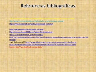 Referencias bibliográficas
• https://www.bebesymas.com/desarrollo/comunicacion-lenguaje-lengua-y-habla
• http://www.mundoanimalia.com/articulo/La_comunicacion_animal.
• http://www.enciclonet.com/articulo/lenguaje-humano/
• https://www.ecured.cu/Lenguaje_humano
• https://lengua.laguia2000.com/general/morfosintaxis
• https://www.significados.com/morfologia/
• https://apuntesparaestudiar.com/lengua-y-literatura/clases-de-oraciones-segun-la-intencion-del-
emisor/
• ... via Definicion ABC https://www.definicionabc.com/comunicacion/oracion-simple.php
https://www.portaleducativo.net/segundo-basico/83/Identificar-partes-de-una-oracion
• Fuente: http://quesignificado.com/sintaxis/
 