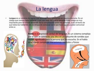 La lengua
• Lengua es un sistema de signos que aprendemos y retenemos en nuestra memoria. Es un
código que conoce cada hablante y que usa cada vez que lo necesita. Este código es muy
importante para el normal desarrollo de la comunicación entre las personas, pues el hecho de
que todos los hablantes de una lengua lo conozcan es lo que hace que se puedan comunicar
entre sí.
Habla es la expresión verbal del lenguaje. Es un sistema complejo
por el que se convierte una idea en un conjunto de sonidos que
tienen significado para la persona que los escucha. En el habla
intervienen complejos mecanismos mentales y físicos
 