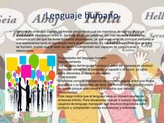 Lenguaje humano
• Sistema de símbolos vocales arbitrarios mediante el cual los miembros de una sociedad se
comunican e interactúan entre sí. Se trata, en pocas palabras, del más eficiente sistema de
comunicación del que los seres humanos disponemos, ya que es el vehículo principal mediante el
que expresamos tanto el significado como el pensamiento. Es necesario especificar que se trata
de humano, puesto que el resto de seres vivos también son capaces de comunicarse y
relacionarse.
Propiedades del lenguaje humano
Desplazamiento
Los usuarios del lenguaje humano pueden ser capaces de producir
mensajes referentes al presente, al pasado o al futuro, ya otros
sitios diferentes al espacio inmediato.
Arbitrariedad
Entendida como la inexistencia de conexión natural entre una forma
lingüística y su contenido, es decir, las formas del lenguaje humano
no tienen porqué adecuarse a los objetos que denotan.
Productividad
Este rasgo indica que el lenguaje tiene un número posible de
emisores infinito. Para situaciones nuevas o nuevos objetos los
usuarios de lenguaje manipulan sus recursos lingüísticos para
producir y comprender nuevas expresiones y oraciones.
 