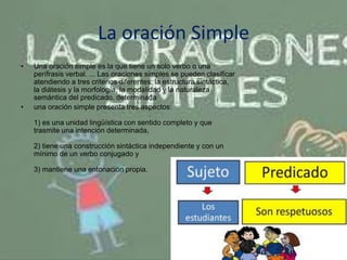 La oración Simple
• Una oración simple es la que tiene un solo verbo o una
perífrasis verbal. ... Las oraciones simples se pueden clasificar
atendiendo a tres criterios diferentes: la estructura sintáctica,
la diátesis y la morfología, la modalidad y la naturaleza
semántica del predicado. determinada
• una oración simple presenta tres aspectos:
1) es una unidad lingüística con sentido completo y que
trasmite una intención determinada,
2) tiene una construcción sintáctica independiente y con un
mínimo de un verbo conjugado y
3) mantiene una entonación propia.
 